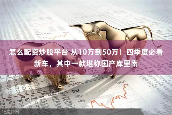 怎么配资炒股平台 从10万到50万！四季度必看新车，其中一款堪称国产库里南