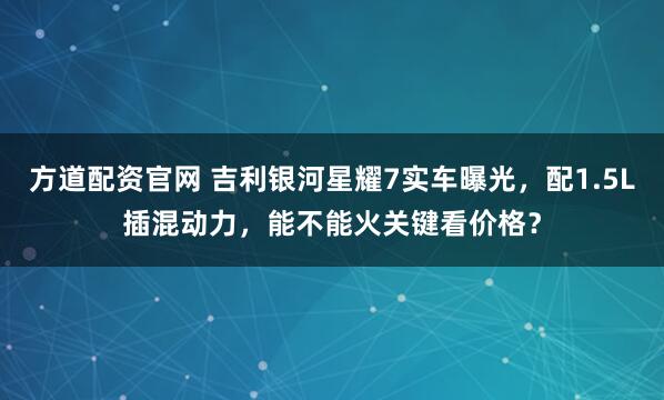 方道配资官网 吉利银河星耀7实车曝光，配1.5L插混动力，能不能火关键看价格？