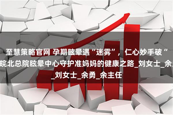 至慧策略官网 孕期眩晕遇“迷雾”，仁心妙手破“困局”——皖北总院眩晕中心守护准妈妈的健康之路_刘女士_余勇_余主任