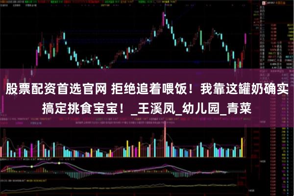 股票配资首选官网 拒绝追着喂饭！我靠这罐奶确实搞定挑食宝宝！_王溪凤_幼儿园_青菜