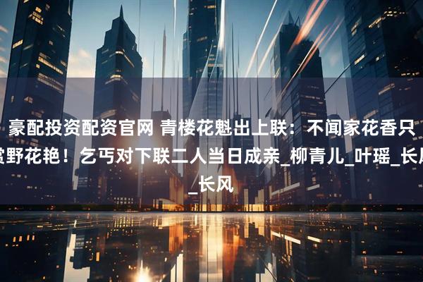豪配投资配资官网 青楼花魁出上联：不闻家花香只赏野花艳！乞丐对下联二人当日成亲_柳青儿_叶瑶_长风