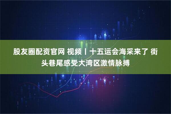 股友圈配资官网 视频丨十五运会海采来了&#32;街头巷尾感受大湾区激情脉搏