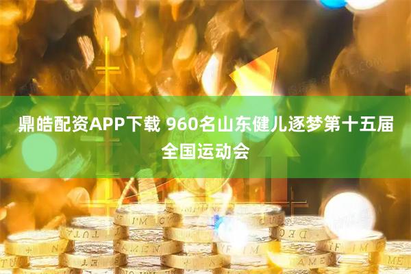 鼎皓配资APP下载 960名山东健儿逐梦第十五届全国运动会