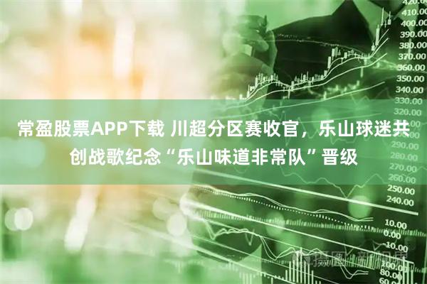 常盈股票APP下载 川超分区赛收官，乐山球迷共创战歌纪念“乐山味道非常队”晋级