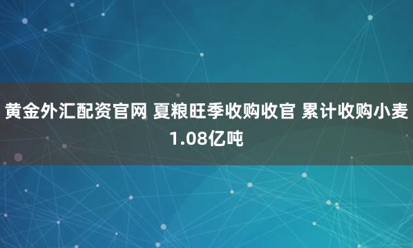 黄金外汇配资官网 夏粮旺季收购收官 累计收购小麦1.08亿吨