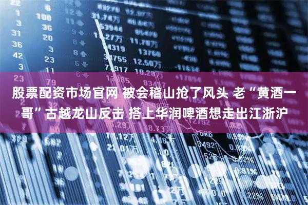 股票配资市场官网 被会稽山抢了风头 老“黄酒一哥”古越龙山反击 搭上华润啤酒想走出江浙沪