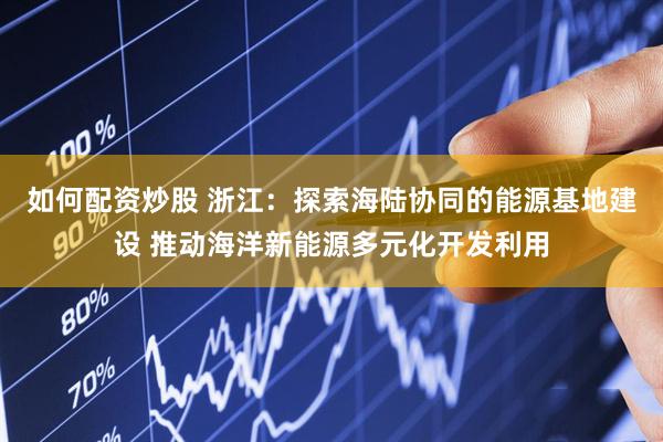 如何配资炒股 浙江：探索海陆协同的能源基地建设 推动海洋新能源多元化开发利用