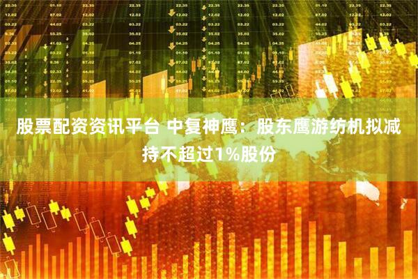 股票配资资讯平台 中复神鹰：股东鹰游纺机拟减持不超过1%股份