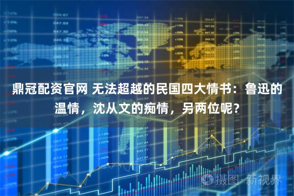 鼎冠配资官网 无法超越的民国四大情书：鲁迅的温情，沈从文的痴情，另两位呢？
