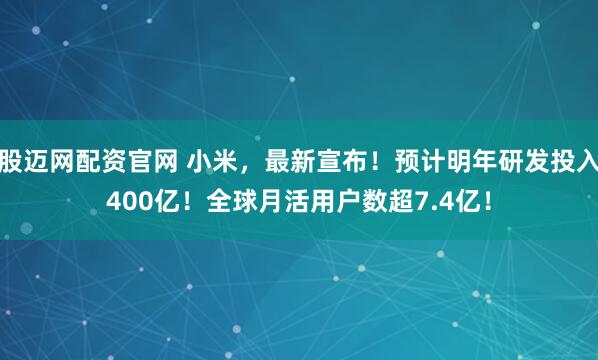 股迈网配资官网 小米，最新宣布！预计明年研发投入400亿！全球月活用户数超7.4亿！