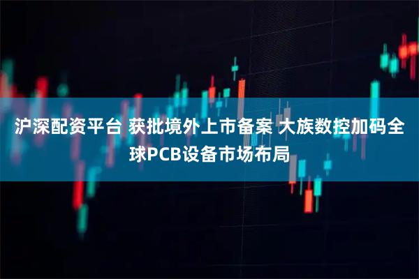 沪深配资平台 获批境外上市备案 大族数控加码全球PCB设备市场布局