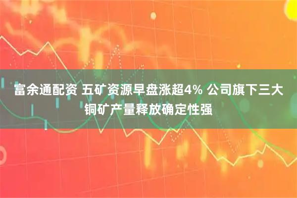 富余通配资 五矿资源早盘涨超4% 公司旗下三大铜矿产量释放确定性强
