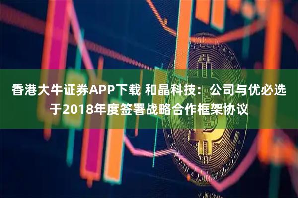 香港大牛证券APP下载 和晶科技：公司与优必选于2018年度签署战略合作框架协议