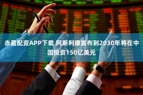 赤盈配资APP下载 阿斯利康宣布到2030年将在中国投资150亿美元