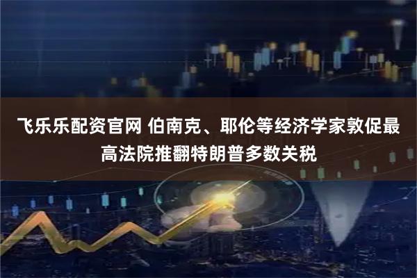 飞乐乐配资官网 伯南克、耶伦等经济学家敦促最高法院推翻特朗普多数关税