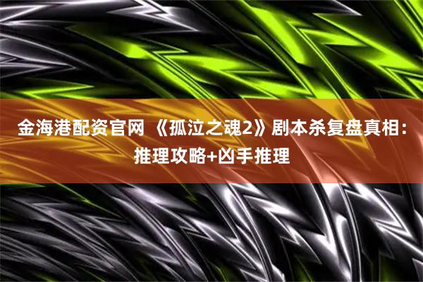 金海港配资官网 《孤泣之魂2》剧本杀复盘真相：推理攻略+凶手推理