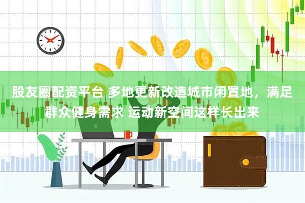 股友圈配资平台 多地更新改造城市闲置地，满足群众健身需求 运动新空间这样长出来